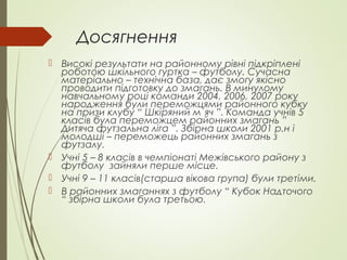 Досягнення
 Високі результати на районному рівні підкріплені
роботою шкільного гуртка – футболу. Сучасна
матеріально – технічна база, дає змогу якісно
проводити підготовку до змагань. В минулому
навчальному році команди 2004, 2006, 2007 року
народження були переможцями районного кубку
на призи клубу “ Шкіряний м`яч ”. Команда учнів 5
класів була переможцем районних змагань ”
Дитяча футзальна ліга ”. Збірна школи 2001 р.н і
молодші – переможець районних змагань з
футзалу.
 Учні 5 – 8 класів в чемпіонаті Межівського району з
футболу зайняли перше місце.
 Учні 9 – 11 класів(старша вікова група) були третіми.
 В районних змаганнях з футболу “ Кубок Надточого
“ збірна школи була третьою.
 