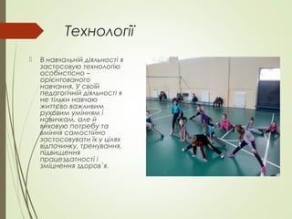 Технології
 В навчальній діяльності я
застосовую технологію
особистісно –
орієнтованого
навчання. У своїй
педагогічній діяльності я
не тільки навчаю
життєво важливим
руховим умінням і
навичкам, але й
виховую потребу та
вміння самостійно
застосовувати їх у цілях
відпочинку, тренування,
підвищення
працездатності і
зміцнення здоров`я.
 