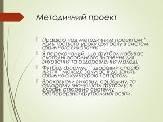 Методичний проект
 Працюю над методичним проектом ”
Роль третього уроку футболу в системі
фізичного виховання ”.
 Я переконаний, що футбол набуває
сьогодні особливого значення для
виховання та оздоровлення молоді.
 Футбол формує “ здоровий спосіб
життя ” молоді, залучає її до занять
фізичною культурою і спортом.
 Враховуючи виховну, соціальну, та
оздоровчу значущість футболу, в
Україні створено систему
безперервної футбольної освіти.
 