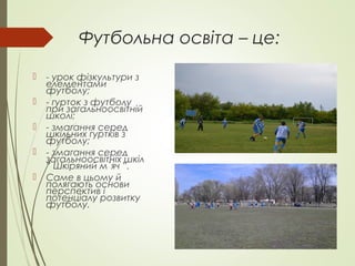 Футбольна освіта – це:
 - урок фізкультури з
елементами
футболу;
 - гурток з футболу
при загальноосвітній
школі;
 - змагання серед
шкільних гуртків з
футболу;
 - змагання серед
загальноосвітніх шкіл
” Шкіряний м`яч ”.
 Саме в цьому й
полягають основи
перспектив і
потенціалу розвитку
футболу.
 