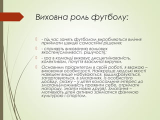 Виховна роль футболу:
 - під час занять футболом виробляються вміння
приймати швидкі самостійні рішення;
 - сприяють вихованню вольових
якостей(сміливості, рішучості);
 - гра в команді виховує дисциплінованість,
колективізм, почуття взаємної виручки.
 Основним пріоритетом в своїй роботі, я вважаю –
виховання особистості. Найкраще людські якості
наведені вище набуваються, відшліфовуються,
загартовуються, в змаганнях. Із особистого
досвіду, скажу – у дітей колосальний інтерес до
змагань(можливість проявити себе, отримати
нагороду, знайти нових друзів). Змагання –
мотивують дітей активно займатися фізичною
культурою і спортом.
 