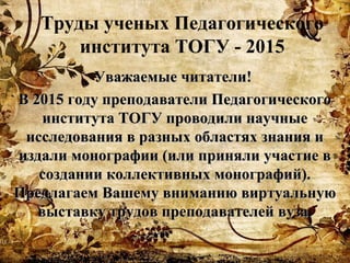 Уважаемые читатели!Уважаемые читатели!
В 2015 году преподаватели ПедагогическогоВ 2015 году преподаватели Педагогического
института ТОГУ проводили научныеинститута ТОГУ проводили научные
исследования в разных областях знания иисследования в разных областях знания и
издали монографии (или приняли участие виздали монографии (или приняли участие в
создании коллективных монографий).создании коллективных монографий).
Предлагаем Вашему вниманию виртуальнуюПредлагаем Вашему вниманию виртуальную
выставку трудов преподавателей вуза.выставку трудов преподавателей вуза.
Труды ученых Педагогического
института ТОГУ - 2015
 