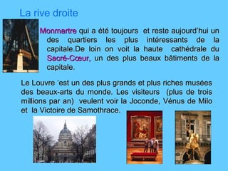 La rive droite
MonmartreMonmartre qui aqui a été toujours et reste aujourd’hui unété toujours et reste aujourd’hui un
des quartiers les plus intéressants de lades quartiers les plus intéressants de la
capitale.De loin on voit la haute cathédrale ducapitale.De loin on voit la haute cathédrale du
Sacré-Cœur,Sacré-Cœur, un des plus beaux bâtiments de laun des plus beaux bâtiments de la
capitale.capitale.
Le Louvre ’est un des plus grands et plus riches muséesLe Louvre ’est un des plus grands et plus riches musées
des beaux-arts du monde. Les visiteurs (plus de troisdes beaux-arts du monde. Les visiteurs (plus de trois
millions par an) veulent voir la Joconde,millions par an) veulent voir la Joconde, Vénus de MiloVénus de Milo
et la Victoire de Samothrace.et la Victoire de Samothrace.
 