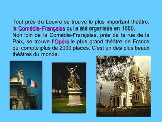 Tout près du Louvre se trouve le plus important théâtre,Tout près du Louvre se trouve le plus important théâtre,
lala Comédie-FrançaiseComédie-Française qui a été organisée en 1680.qui a été organisée en 1680.
Non loin de la Comédie-Française, près de la rue de laNon loin de la Comédie-Française, près de la rue de la
Paix, se trouve l’Paix, se trouve l’OpéraOpéra,le plus grand théâtre de France,le plus grand théâtre de France
qui compte plus de 2000 places. C’est un des plus beauxqui compte plus de 2000 places. C’est un des plus beaux
théâtres du monde.théâtres du monde.
 