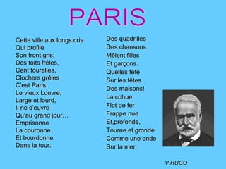 Des quadrillesDes quadrilles
Des chansonsDes chansons
MMêlent fillesêlent filles
Et garçons.Et garçons.
Quelles fêteQuelles fête
Sur les têtesSur les têtes
Des maisons!Des maisons!
La cohue:La cohue:
Flot de ferFlot de fer
Frappe nueFrappe nue
Et,profonde,Et,profonde,
Tourne et grondeTourne et gronde
Comme une ondeComme une onde
Sur la mer.Sur la mer.
V.HUGOV.HUGO
Cette ville aux longs crisCette ville aux longs cris
Qui profileQui profile
Son front gris,Son front gris,
Des toits frDes toits frêêles,les,
Cent tourelles,Cent tourelles,
Clochers grClochers grêêlesles
C’est Paris.C’est Paris.
Le vieux Louvre,Le vieux Louvre,
Large et lourd,Large et lourd,
Il ne s’ouvreIl ne s’ouvre
Qu’au grand jour…Qu’au grand jour…
EmprisonneEmprisonne
La couronneLa couronne
Et bourdonneEt bourdonne
Dans la tour.Dans la tour.
 