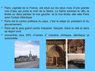  Paris, capitale de la France, est situParis, capitale de la France, est situé sur les deux rives d”une grandeé sur les deux rives d”une grande
vois d”eau qui porte le nom de la Seine. La Seine traverse la ville, lavois d”eau qui porte le nom de la Seine. La Seine traverse la ville, la
divise en deux parties: la rive gauche et la rive droite; elle relie Parisdivise en deux parties: la rive gauche et la rive droite; elle relie Paris
avec l”océan Atlantique.avec l”océan Atlantique.
 Paris est le centre politique du pays, c”est le siège du président et duParis est le centre politique du pays, c”est le siège du président et du
gouvernement.gouvernement.
 Paris est le plus grand centre industriel français. Dans la ville et dansParis est le plus grand centre industriel français. Dans la ville et dans
sa région sontsa région sont
 concentrés plus 50% d”usines d’ industrie chimique, électrique etconcentrés plus 50% d”usines d’ industrie chimique, électrique et
automobile.automobile.
 