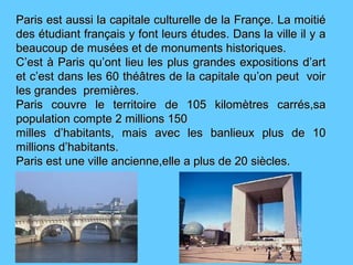 Paris est aussi la capitale culturelle de la Françe. La moitiéParis est aussi la capitale culturelle de la Françe. La moitié
des étudiant français y font leurs études. Dans la ville il y ades étudiant français y font leurs études. Dans la ville il y a
beaucoup de musées et de monuments historiques.beaucoup de musées et de monuments historiques.
C’est à Paris qu’ont lieu les plus grandes expositions d’artC’est à Paris qu’ont lieu les plus grandes expositions d’art
et c’est dans les 60 théâtres de la capitale qu’on peut voiret c’est dans les 60 théâtres de la capitale qu’on peut voir
les grandes premières.les grandes premières.
Paris couvre le territoire de 105 kilomètres carrés,saParis couvre le territoire de 105 kilomètres carrés,sa
population compte 2 millions 150population compte 2 millions 150
milles d’habitants, mais avec les banlieux plus de 10milles d’habitants, mais avec les banlieux plus de 10
millions d’habitants.millions d’habitants.
Paris est une ville ancienne,elle a plus de 20 siècles.Paris est une ville ancienne,elle a plus de 20 siècles.
 