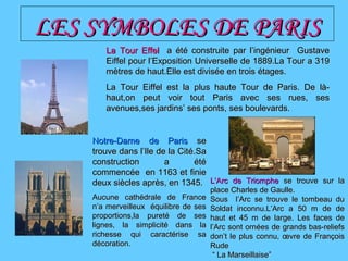 LES SYMBOLES DE PARISLES SYMBOLES DE PARIS
La Tour EffelLa Tour Effel aa été construite par l’ingénieur Gustaveété construite par l’ingénieur Gustave
Eiffel pour l’Exposition Universelle de 1889.La Tour a 319Eiffel pour l’Exposition Universelle de 1889.La Tour a 319
mètres de haut.Elle est divisée en trois étages.mètres de haut.Elle est divisée en trois étages.
La Tour Eiffel est la plus haute Tour de Paris. De là-La Tour Eiffel est la plus haute Tour de Paris. De là-
haut,on peut voir tout Paris avec ses rues, seshaut,on peut voir tout Paris avec ses rues, ses
avenues,ses jardins’ ses ponts, ses boulevards.avenues,ses jardins’ ses ponts, ses boulevards.
Notre-Dame de ParisNotre-Dame de Paris sese
trouve dans l’Ile de la Cittrouve dans l’Ile de la Cité.Saé.Sa
construction a étéconstruction a été
commencée en 1163 et finiecommencée en 1163 et finie
deux siècles après, en 1345.deux siècles après, en 1345.
Aucune cathédrale de FranceAucune cathédrale de France
n’a merveilleux équilibre de sesn’a merveilleux équilibre de ses
proportions,la pureté de sesproportions,la pureté de ses
lignes, la simplicité dans lalignes, la simplicité dans la
richesse qui caractérise sarichesse qui caractérise sa
décoration.décoration.
L’Arc de TriompheL’Arc de Triomphe se trouve sur lase trouve sur la
place Charles de Gaulle.place Charles de Gaulle.
Sous l’Arc se trouve le tombeau duSous l’Arc se trouve le tombeau du
Soldat inconnu.L’Arc a 50 m de deSoldat inconnu.L’Arc a 50 m de de
haut et 45 m de large. Les faces dehaut et 45 m de large. Les faces de
l’Arc sont ornl’Arc sont ornées de grands bas-reliefsées de grands bas-reliefs
don’t le plus connu, œvre de Françoisdon’t le plus connu, œvre de François
RudeRude
““ La Marseillaise”La Marseillaise”
 