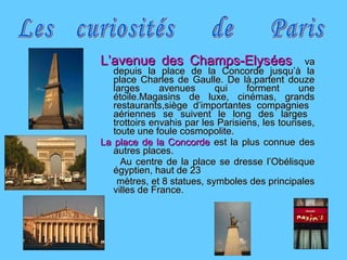 L’avenue des Champs-ElysL’avenue des Champs-Elyséesées vava
depuis la place de la Concorde jusqu’à ladepuis la place de la Concorde jusqu’à la
place Charles de Gaulle. De là,partent douzeplace Charles de Gaulle. De là,partent douze
larges avenues qui forment unelarges avenues qui forment une
étoile.Magasins de luxe, cinémas, grandsétoile.Magasins de luxe, cinémas, grands
restaurants,siège d’importantes compagniesrestaurants,siège d’importantes compagnies
aériennes se suivent le long des largesaériennes se suivent le long des larges
trottoirs envahis par les Parisiens, les tourises,trottoirs envahis par les Parisiens, les tourises,
toute une foule cosmopolite.toute une foule cosmopolite.
La place de la ConcordeLa place de la Concorde est la plus connue desest la plus connue des
autres places.autres places.
Au centre de la place se dresse l’ObélisqueAu centre de la place se dresse l’Obélisque
égyptien, haut de 23égyptien, haut de 23
mètres, et 8 statues, symboles des principalesmètres, et 8 statues, symboles des principales
villes de France.villes de France.
 