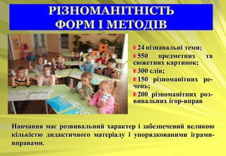 РІЗНОМАНІТНІСТЬ
           ФОРМ І МЕТОДІВ
                                   24 пізнавальні теми;
                                   550 предметних та
                                  сюжетних картинок;
                                   300 слів;
                                   150 різноманітних ре-
                                  чень;
                                   200 різноманітних роз-
                                  вивальних ігор-вправ


Навчання має розвивальний характер і забезпечений великою
кількістю дидактичного матеріалу і упорядкованими іграми-
вправами.
 
