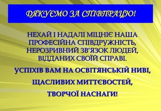 ДЯКУЄМО ЗА СПІВПРАЦЮ!

  НЕХАЙ І НАДАЛІ МІЦНІЄ НАША
  ПРОФЕСІЙНА СПІВДРУЖНІСТЬ,
  НЕРОЗРИВНИЙ ЗВ’ЯЗОК ЛЮДЕЙ,
     ВІДДАНИХ СВОЇЙ СПРАВІ.
УСПІХІВ ВАМ НА ОСВІТЯНСЬКІЙ НИВІ,
    ЩАСЛИВИХ МИТТЄВОСТЕЙ,
       ТВОРЧОЇ НАСНАГИ!
 
