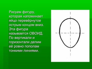 Рисуем фигуру,Рисуем фигуру,
которая напоминаеткоторая напоминает
яйцо перевёрнутоеяйцо перевёрнутое
острым концом вниз.острым концом вниз.
Эта фигураЭта фигура
называется ОВОИД.называется ОВОИД.
По вертикали иПо вертикали и
горизонтали делимгоризонтали делим
её ровно пополамеё ровно пополам
тонкими линиями.тонкими линиями.
 