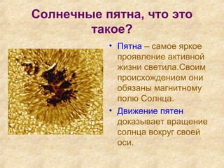 Солнечные пятна, что это
такое?
• Пятна – самое яркое
проявление активной
жизни светила.Своим
происхождением они
обязаны магнитному
полю Солнца.
• Движение пятен
доказывает вращение
солнца вокруг своей
оси.
 