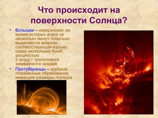 Что происходит на
поверхности Солнца?
• Вспышки – извержения, во
время которых всего за
несколько минут локально
выделяется энергия,
соответствующая взрыву
сразу нескольких бомб,
мощностью
2 млрд т тротилового
эквивалента каждая
• Протуберанцы – крупные
плазменные образования,
имеющие размеры порядка
сотен тысяч километров.
 