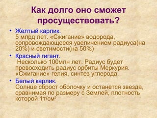 Как долго оно сможет
просуществовать?
• Желтый карлик.
5 млрд лет. «Сжигание» водорода,
сопровождающееся увеличением радиуса(на
20%) и светимости(на 50%)
• Красный гигант.
Несколько 100млн лет. Радиус будет
превосходить радиус орбиты Меркурия.
«Сжигание» гелия, синтез углерода.
• Белый карлик.
Солнце сброст оболочку и останется звезда,
сравнимая по размеру с Землей, плотность
которой 1т/см2
 