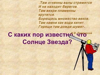 С каких пор известно, что
Солнце Звезда?
«Там огненны валы стремятся
,И не находят берегов
Там вихри пламенны
,крутятся
;Борющись множество веков
,Там камни как вода кипят
»Горящи там дожди шумят
. .М В Ломоносов
 