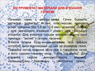 ІНСТРУМЕНТИ І МАТЕРІАЛИ ДЛЯ В'ЯЗАННЯ
ГАЧКОМ
Почнемо саме з вибору гачка. Гачки бувають
металеві, дерев'яні, кістяні, пластмасові, причому
різної товщини (від 0,5 до 15,0 мм) і довжини: короткі
- для звичайного в'язання і довгі - для туніського
в'язання. Для в'язання тасьми використовують різні
прилади - "вилки" з гачком, палички.
В'язати можна будь-якими нитками, але завжди
потрібно мати відповідний до них за розміром гачок.
Товщина нитки повинна збігатися з товщиною гачка
в його самому тонкому місці, тобто "на шийці". Для
в'язання гачком використовують вовняну,
напівшерстяну, бавовняну і синтетичну пряжу.
 