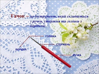 Гачок – це інструмент, який складається
з ручки, стержня та голівки з
борідкою
РУЧКА
СТЕРЖЕНЬ
ГОЛІВКА
БОРІДКА
 