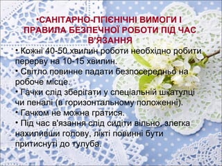 •САНІТАРНО-ГІГІЄНІЧНІ ВИМОГИ І
ПРАВИЛА БЕЗПЕЧНОЇ РОБОТИ ПІД ЧАС
В'ЯЗАННЯ
• Кожні 40-50 хвилин роботи необхідно робити
перерву на 10-15 хвилин.
• Світло повинне падати безпосередньо на
робоче місце.
• Гачки слід зберігати у спеціальній шкатулці
чи пеналі (в горизонтальному положенні).
• Гачком не можна гратися.
• Під час в'язання слід сидіти вільно, злегка
нахиливши голову, лікті повинні бути
притиснуті до тулуба.
 