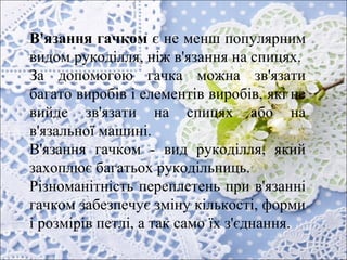 В'язання гачком є не менш популярним
видом рукоділля, ніж в'язання на спицях.
За допомогою гачка можна зв'язати
багато виробів і елементів виробів, які не
вийде зв'язати на спицях або на
в'язальної машині.
В'язання гачком - вид рукоділля, який
захоплює багатьох рукодільниць.
Різноманітність переплетень при в'язанні
гачком забезпечує зміну кількості, форми
і розмірів петлі, а так само їх з'єднання.
​
 