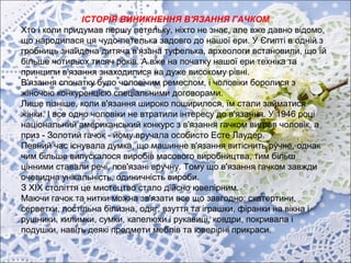 ІСТОРІЯ ВИНИКНЕННЯ В'ЯЗАННЯ ГАЧКОМ
Хто і коли придумав першу петельку, ніхто не знає, але вже давно відомо,
що народилася ця чудо-петелька задовго до нашої ери. У Єгипті в одній з
гробниць знайдена дитяча в'язана туфелька, археологи встановили, що їй
більше чотирьох тисяч років. А вже на початку нашої ери техніка та
принципи в'язання знаходилися на дуже високому рівні.
В'язання спочатку було чоловічим ремеслом, і чоловіки боролися з
жіночою конкуренцією спеціальними договорами.
Лише пізніше, коли в'язання широко поширилося, їм стали займатися
жінки. І все одно чоловіки не втратили інтересу до в'язання. У 1946 році
національний американський конкурс з в'язання гачком виграв чоловік, а
приз - Золотий гачок - йому вручала особисто Есте Лаудер.
Певний час існувала думка, що машинне в'язання витіснить ручне, однак
чим більше випускалося виробів масового виробництва, тим більш
цінними ставали речі, пов'язані вручну. Тому що в'язання гачком завжди
очевидна унікальність, одиничність вироби.
З ХІХ століття це мистецтво стало дійсно ювелірним.
Маючи гачок та нитки можна зв'язати все що завгодно: скатертини,
серветки, постільна білизна, одяг, взуття та іграшки, фіранки на вікна і
рушники, килимки, сумки, капелюхи і рукавиці, ковдри, покривала і
подушки, навіть деякі предмети меблів та ювелірні прикраси.
 