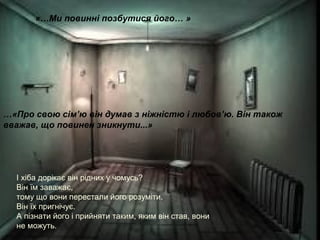 «…Ми повинні позбутися його… »
…«Про свою сім’ю він думав з ніжністю і любов’ю. Він також
вважав, що повинен зникнути...»
І хіба дорікає він рідних у чомусь?
Він їм заважає,
тому що вони перестали його розуміти.
Він їх пригнічує.
А пізнати його і прийняти таким, яким він став, вони
не можуть.
 