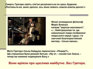 Смерть Грегора навіть сім'єю розцінюється як щось буденне.
«Погляньте-но, воно здохло, ось воно лежить зовсім-зовсім дохле!.»
Мати Грегора тільки байдуже перепитала: «Помер?».
Ще страшніша була реакція батька: «Ну от, - сказав пан Замза, -
тепер ми можемо подякувати Богу.»
Фінал оповідання філософ
Моріс Бланшо
назвав "верхом жахливого".​​
«... Найстрашніше те, що
навколишні люди позбавлені
людського серця і душі, і їх
звичний благопристойний
вигляд - тільки маска».
Вони мріяли про щасливе майбутнє. Без Грегора.
 