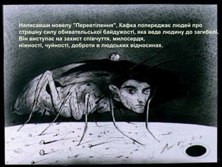 Написавши новелу "Перевтілення", Кафка попереджає людей про
страшну силу обивательської байдужості, яка веде людину до загибелі.
Він виступає на захист співчуття, милосердя,
ніжності, чуйності, доброти в людських відносинах.
 