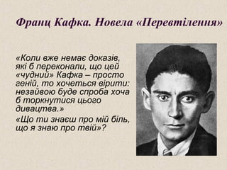 Франц Кафка. Новела «Перевтілення»
«Коли вже немає доказів,
які б переконали, що цей
«чудний» Кафка – просто
геній, то хочеться вірити:
незайвою буде спроба хоча
б торкнутися цього
дивацтва.»
«Що ти знаєш про мій біль,
що я знаю про твій»?
 