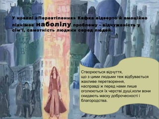 У новелі «Перевтілення» Кафка відверто й емоційно
піднімає наболілу проблему - відчуженість у
сім'ї, самотність людини серед людей.
.
Створюється відчуття,
що з цими людьми теж відбувається
жахливе перетворення,
насправді ж перед нами лише
оголюються їх черстві душі,коли вони
скидають маску доброчесності і
благородства.
 