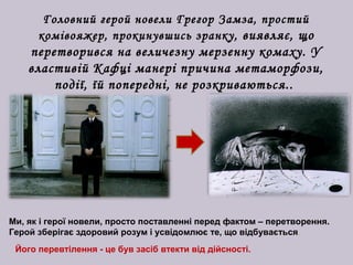 Головний герой новели Грегор Замза, простий
комівояжер, прокинувшись зранку, виявляє, що
перетворився на величезну мерзенну комаху. У
властивій Кафці манері причина метаморфози,
події, їй попередні, не розкриваються..
Ми, як і герої новели, просто поставленні перед фактом – перетворення.
Герой зберігає здоровий розум і усвідомлює те, що відбувається.
Його перевтілення - це був засіб втекти від дійсності.
 