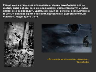 Грегор хоча є старанним, працьовитим, чесним службовцем, але не
любить свою роботу, вона ненависна йому. Особистого життя у нього
немає: вечори проводить удома, з жінками він боязкий, безініціативний.
В цілому, він живе сірим, буденним, позбавленим радості життям, як
більшість людей цього міста.
«В этом мире мы все одинокие насекомые».
Франц Кафка
 