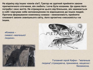 На відміну від інших членів сім'ї, Грегор не здатний прийняти закони
прагматичного оточення, він любить і хоче бути коханим. Це єдина його
потреба і сенс життя. Не отримуючи цього від близьких, він замикається
в собі і відчуває себе неповноцінним по відношенню до інших людей.
Причина формування комплексу комахи - неможливість прийняти
споживчі закони зовнішнього світу, його органічна «несхожість» на
інших.
Головний герой Кафки - "маленька
людина",страждаюча, принижена, нещасна і
беззахисна.
«Комаха –
символ «маленької
людини».
 
