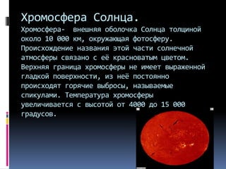 Хромосфера Солнца.
Хромосфера- внешняя оболочка Солнца толщиной
около 10 000 км, окружающая фотосферу.
Происхождение названия этой части солнечной
атмосферы связано с её красноватым цветом.
Верхняя граница хромосферы не имеет выраженной
гладкой поверхности, из неё постоянно
происходят горячие выбросы, называемые
спикулами. Температура хромосферы
увеличивается с высотой от 4000 до 15 000
градусов.
 