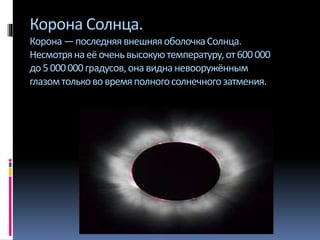 Корона Солнца.
Корона—последняявнешняяоболочкаСолнца.
Несмотрянаеёоченьвысокуютемпературу,от600000
до5000000градусов,онавиднаневооружённым
глазомтолькововремяполногосолнечногозатмения.
 