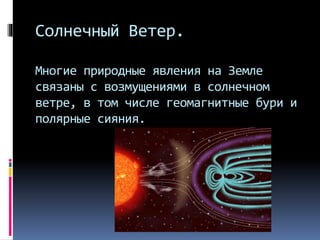 Солнечный Ветер.
Многие природные явления на Земле
связаны с возмущениями в солнечном
ветре, в том числе геомагнитные бури и
полярные сияния.
 