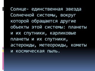 Солнце- единственная звезда
Солнечной системы, вокруг
которой обращаются другие
объекты этой системы: планеты
и их спутники, карликовые
планеты и их спутники,
астероиды, метеороиды, кометы
и космическая пыль.
 