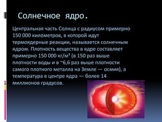 Солнечное ядро.
Центральная часть Солнца с радиусом примерно
150 000 километров, в которой идут
термоядерные реакции, называется солнечным
ядром. Плотность вещества в ядре составляет
примерно 150 000 кг/м³ (в 150 раз выше
плотности воды и в ~6,6 раз выше плотности
самого плотного металла на Земле — осмия), а
температура в центре ядра — более 14
миллионов градусов.
 