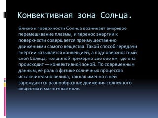 Конвективная зона Солнца.
Ближе к поверхности Солнца возникает вихревое
перемешивание плазмы, и перенос энергии к
поверхности совершается преимущественно
движениями самого вещества.Такой способ передачи
энергии называется конвекцией, а подповерхностный
слой Солнца, толщиной примерно 200 000 км, где она
происходит — конвективной зоной. По современным
данным, её роль в физике солнечных процессов
исключительно велика, так как именно в ней
зарождаются разнообразные движения солнечного
вещества и магнитные поля.
 