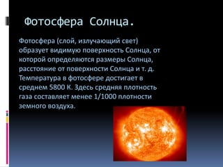 Фотосфера Солнца.
Фотосфера (слой, излучающий свет)
образует видимую поверхность Солнца, от
которой определяются размеры Солнца,
расстояние от поверхности Солнца и т. д.
Температура в фотосфере достигает в
среднем 5800 К. Здесь средняя плотность
газа составляет менее 1/1000 плотности
земного воздуха.
 