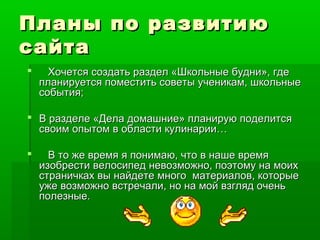 Планы по развитиюПланы по развитию
сайтасайта
 Хочется создать раздел «Школьные будни», гдеХочется создать раздел «Школьные будни», где
планируется поместить советы ученикам, школьныепланируется поместить советы ученикам, школьные
события;события;
 В разделе «Дела домашние» планирую поделитсяВ разделе «Дела домашние» планирую поделится
своим опытом в области кулинарии…своим опытом в области кулинарии…
 В то же время я понимаю, что в наше времяВ то же время я понимаю, что в наше время
изобрести велосипед невозможно, поэтому на моихизобрести велосипед невозможно, поэтому на моих
страничках вы найдете много материалов, которыестраничках вы найдете много материалов, которые
уже возможно встречали, но на мой взгляд оченьуже возможно встречали, но на мой взгляд очень
полезные.полезные.
 