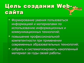 Цель созданияЦель создания Web-Web-
сайтасайта
 Формирование умения пользоватьсяФормирование умения пользоваться
информацией и материалами поинформацией и материалами по
использованию информационных ииспользованию информационных и
коммуникационных технологий;коммуникационных технологий;
 повышение профессиональнойповышение профессиональной
компетентности при применениикомпетентности при применении
современных образовательных технологий;современных образовательных технологий;
 собрать и систематизировать накопленныйсобрать и систематизировать накопленный
материал за годы своей работы.материал за годы своей работы.
 
