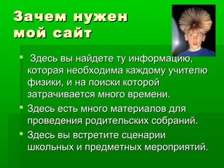 Зачем нуженЗачем нужен
мой сайтмой сайт
 Здесь вы найдете ту информацию,Здесь вы найдете ту информацию,
которая необходима каждому учителюкоторая необходима каждому учителю
физики, и на поиски которойфизики, и на поиски которой
затрачивается много времени.затрачивается много времени.
 Здесь есть много материалов дляЗдесь есть много материалов для
проведения родительских собраний.проведения родительских собраний.
 Здесь вы встретите сценарииЗдесь вы встретите сценарии
школьных и предметных мероприятий.школьных и предметных мероприятий.
 