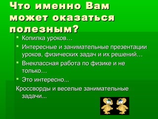 Что именно ВамЧто именно Вам
может оказатьсяможет оказаться
полезным?полезным?
 Копилка уроков…Копилка уроков…
 Интересные и занимательные презентацииИнтересные и занимательные презентации
уроков, физических задач и их решений…уроков, физических задач и их решений…
 Внеклассная работа по физике и неВнеклассная работа по физике и не
только…только…
 Это интересно...Это интересно...
Кроссворды и веселые занимательныеКроссворды и веселые занимательные
задачи...задачи...
 