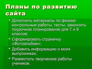 Планы по развитиюПланы по развитию
сайтасайта
 Дополнить материалы по физике:Дополнить материалы по физике:
контрольные работы, тесты, закончитьконтрольные работы, тесты, закончить
поурочное планирование для 7 и 9поурочное планирование для 7 и 9
классов;классов;
 Сформировать страничкуСформировать страничку
«Фотоальбом»;«Фотоальбом»;
 Добавить информацию о моихДобавить информацию о моих
выпускниках;выпускниках;
 Разместить творческие работыРазместить творческие работы
учеников.учеников.
 