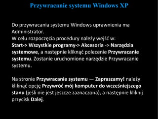 Przywracanie systemu Windows XP Do przywracania systemu Windows uprawnienia ma Administrator. W celu rozpoczęcia procedury należy wejść w:  Start->   Wszystkie programy->   Akcesoria  ->  Narzędzia systemowe , a następnie kliknąć polecenie  Przywracanie systemu . Zostanie uruchomione narzędzie Przywracanie systemu. Na stronie  Przywracanie systemu — Zapraszamy!  należy kliknąć opcję  Przywróć mój komputer do wcześniejszego stanu  (jeśli nie jest jeszcze zaznaczona), a następnie kliknij przycisk  Dalej . 