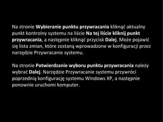 Na stronie  Wybieranie punktu przywracania  kliknąć aktualny punkt kontrolny systemu na liście  Na tej liście kliknij punkt przywracania , a następnie kliknąć przycisk  Dalej . Może pojawić się lista zmian, które zostaną wprowadzone w konfiguracji przez narzędzie Przywracanie systemu.  Na stronie  Potwierdzanie wyboru punktu przywracania  należy wybrać  Dalej . Narzędzie Przywracanie systemu przywróci poprzednią konfigurację systemu Windows XP, a następnie ponownie uruchomi komputer. 