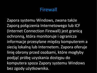 Firewall Zapora systemu Windows, zwana także Zaporą połączenia Internetowego lub ICF (Internet Connection Firewall) jest granicą ochronną, która monitoruje i ogranicza informacje przesyłane między komputerem a siecią lokalną lub Internetem. Zapora oferuje linię obrony przed osobami, które mogłyby podjąć próbę uzyskania dostępu do komputera spoza Zapory systemu Windows bez zgody użytkownika.  