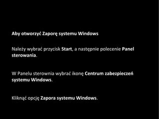 Aby otworzyć Zaporę systemu Windows Należy wybrać przycisk  Start , a następnie polecenie  Panel sterowania .  W Panelu sterownia wybrać ikonę  Centrum zabezpieczeń systemu Windows .  Kliknąć opcję  Zapora systemu Windows .  