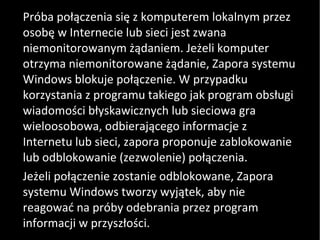 Próba połączenia się z komputerem lokalnym przez osobę w Internecie lub sieci jest zwana niemonitorowanym żądaniem. Jeżeli komputer otrzyma niemonitorowane żądanie, Zapora systemu Windows blokuje połączenie. W przypadku korzystania z programu takiego jak program obsługi wiadomości błyskawicznych lub sieciowa gra wieloosobowa, odbierającego informacje z Internetu lub sieci, zapora proponuje zablokowanie lub odblokowanie (zezwolenie) połączenia.  Jeżeli połączenie zostanie odblokowane, Zapora systemu Windows tworzy wyjątek, aby nie reagować na próby odebrania przez program informacji w przyszłości. 